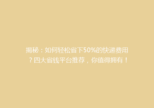 揭秘：如何轻松省下50%的快递费用？四大省钱平台推荐，你值得拥有！