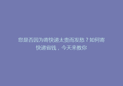 您是否因为寄快递太贵而发愁？如何寄快递省钱，今天来教你