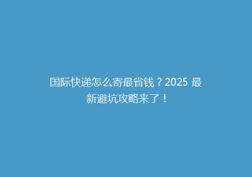 国际快递怎么寄最省钱？2025 最新避坑攻略来了！